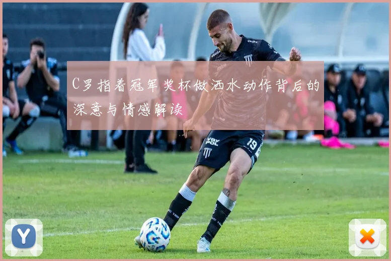 C罗指着冠军奖杯做洒水动作背后的深意与情感解读