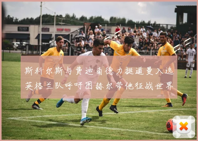 斯科尔斯与费迪南德力挺道曼入选英格兰队呼吁图赫尔带他征战世界杯