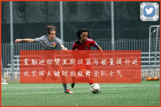 霍勒迪称赞里斯投篮与能量提升进攻空间关键时刻鼓舞全队士气
