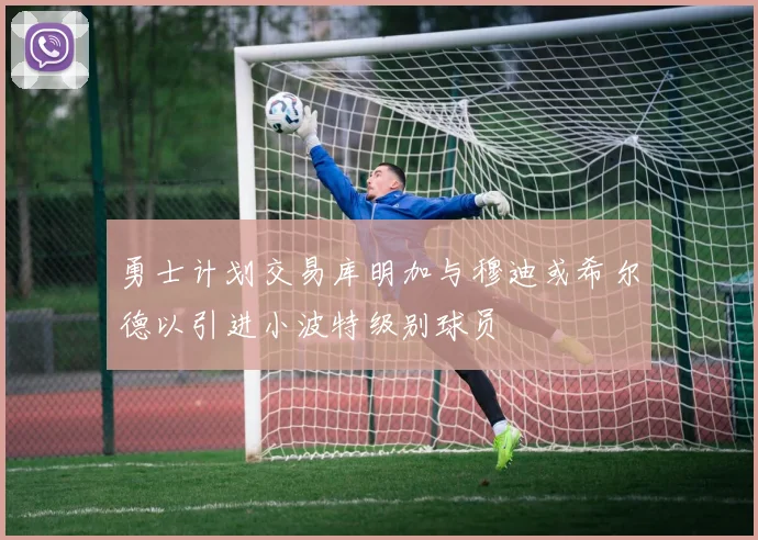 勇士计划交易库明加与穆迪或希尔德以引进小波特级别球员