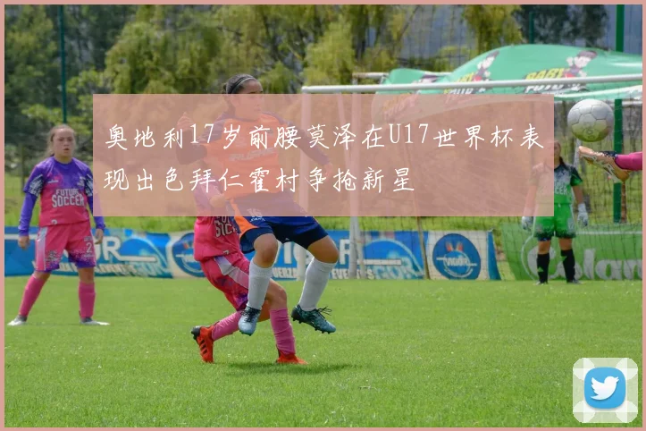 奥地利17岁前腰莫泽在U17世界杯表现出色拜仁霍村争抢新星