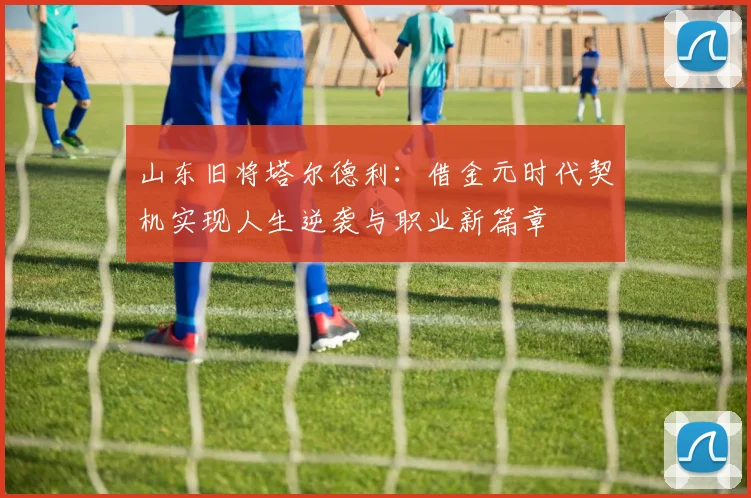 山东旧将塔尔德利：借金元时代契机实现人生逆袭与职业新篇章