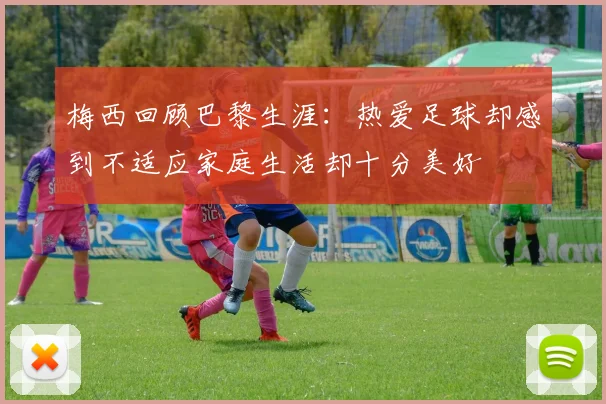 梅西回顾巴黎生涯：热爱足球却感到不适应家庭生活却十分美好