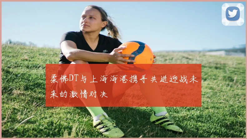 柔佛DT与上海海港携手共进迎战未来的激情对决