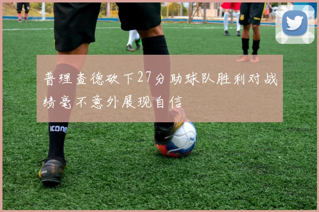 普理查德砍下27分助球队胜利对战绩毫不意外展现自信