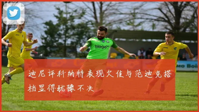 迪尼评科纳特表现欠佳与范迪克搭档显得犹豫不决