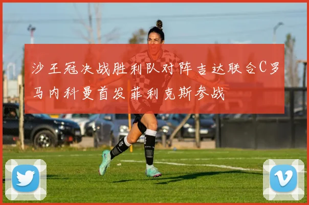 沙王冠决战胜利队对阵吉达联合C罗马内科曼首发菲利克斯参战