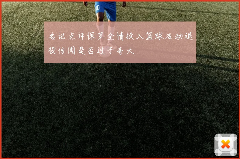 名记点评保罗全情投入篮球活动退役传闻是否过于夸大