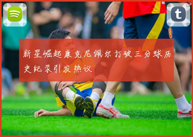 新星崛起康克尼佩尔打破三分球历史纪录引发热议