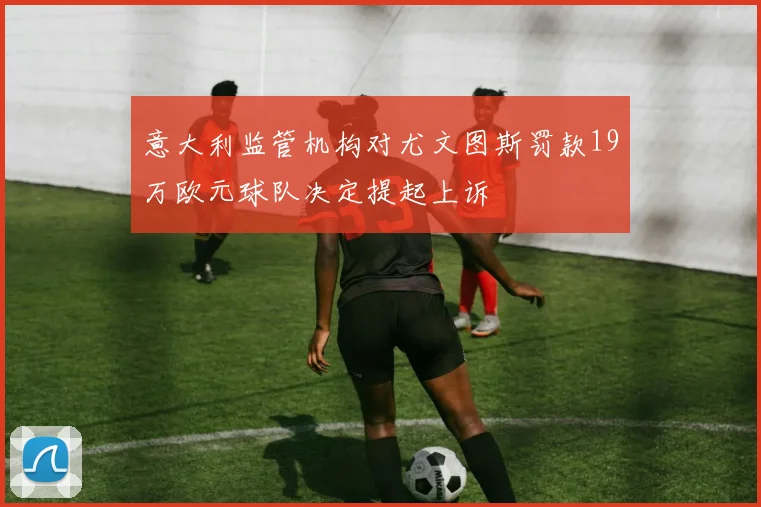 意大利监管机构对尤文图斯罚款19万欧元球队决定提起上诉