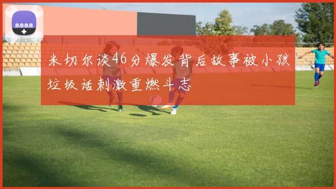 米切尔谈46分爆发背后故事被小孩垃圾话刺激重燃斗志