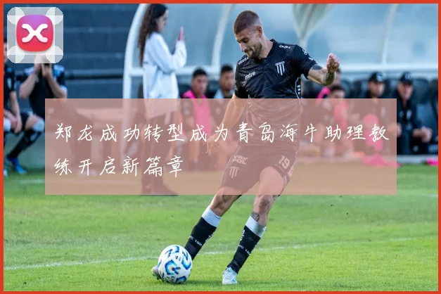 郑龙成功转型成为青岛海牛助理教练开启新篇章