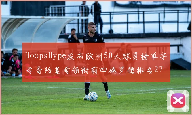 HoopsHype发布欧洲50大球员榜单字母哥约基奇领衔前四施罗德排名27