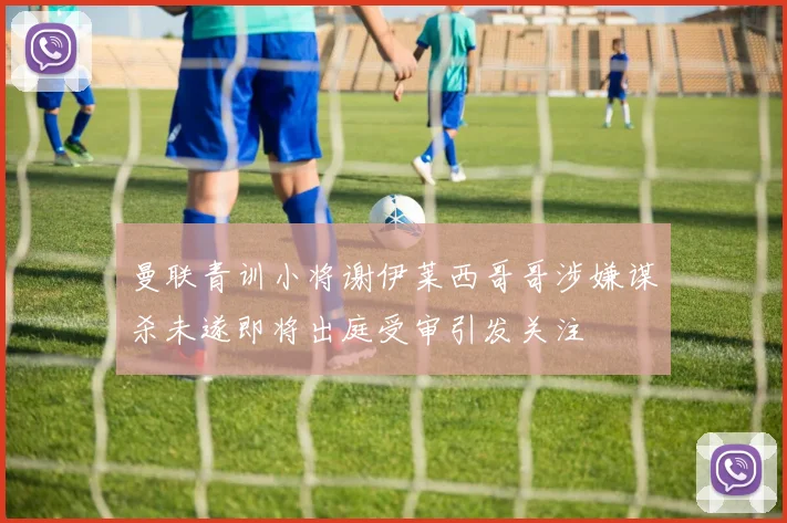 曼联青训小将谢伊莱西哥哥涉嫌谋杀未遂即将出庭受审引发关注