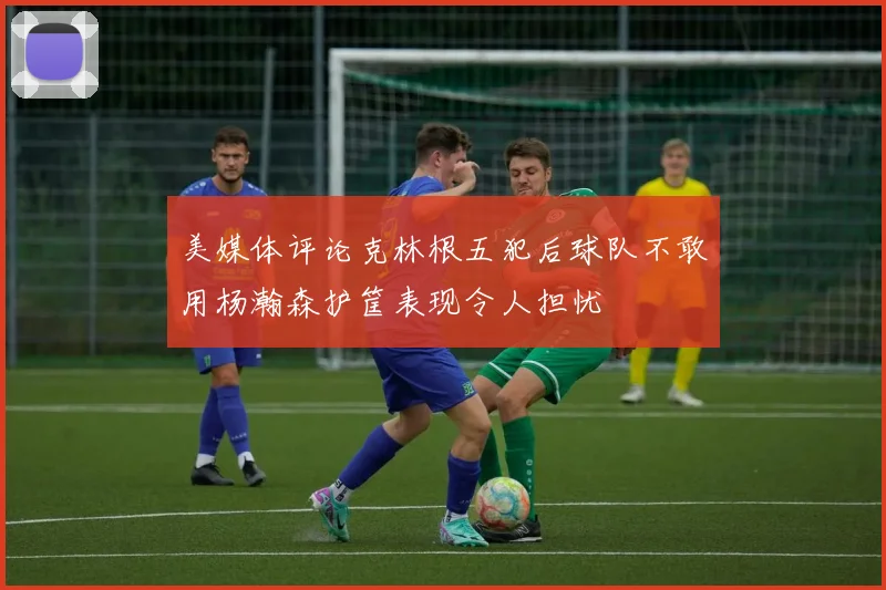 美媒体评论克林根五犯后球队不敢用杨瀚森护筐表现令人担忧