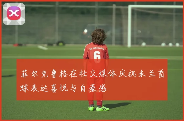 菲尔克鲁格在社交媒体庆祝米兰首球表达喜悦与自豪感