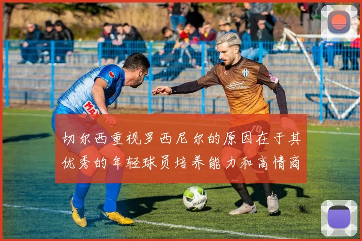 切尔西重视罗西尼尔的原因在于其优秀的年轻球员培养能力和高情商表现