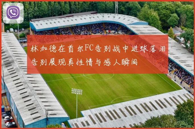 林加德在首尔FC告别战中进球落泪告别展现真性情与感人瞬间
