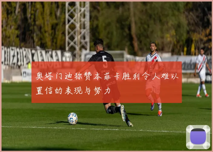 奥塔门迪称赞本菲卡胜利令人难以置信的表现与努力