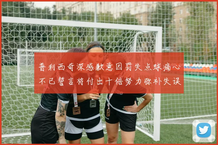 普利西奇深感歉意因罚失点球痛心不已誓言将付出十倍努力弥补失误