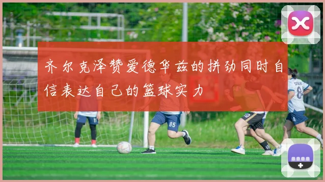 齐尔克泽赞爱德华兹的拼劲同时自信表达自己的篮球实力